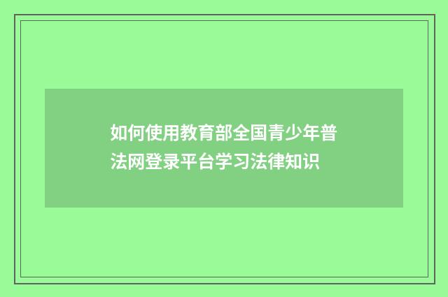 如何使用教育部全国青少年普法网登录平台学习法律知识