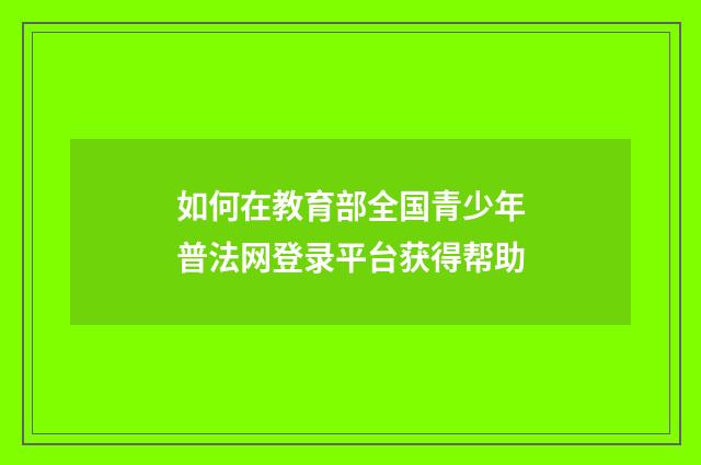 如何在教育部全国青少年普法网登录平台获得帮助