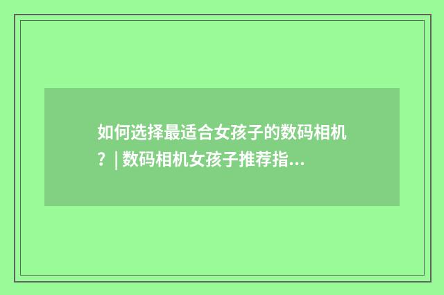 如何选择最适合女孩子的数码相机？| 数码相机女孩子推荐指南英文双语对照