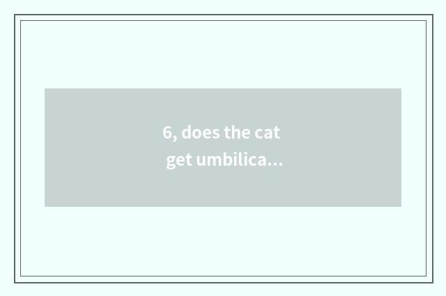 6, does the cat get umbilical hernial problem?
