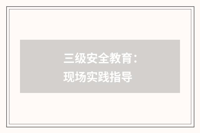 三级安全教育:现场实践指导