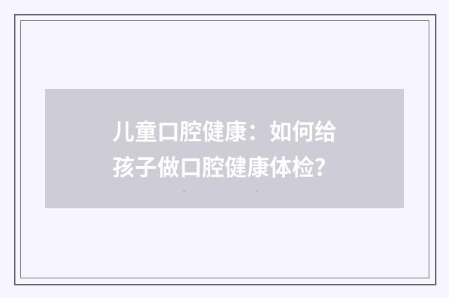 儿童口腔健康:如何给孩子做口腔健康体检?