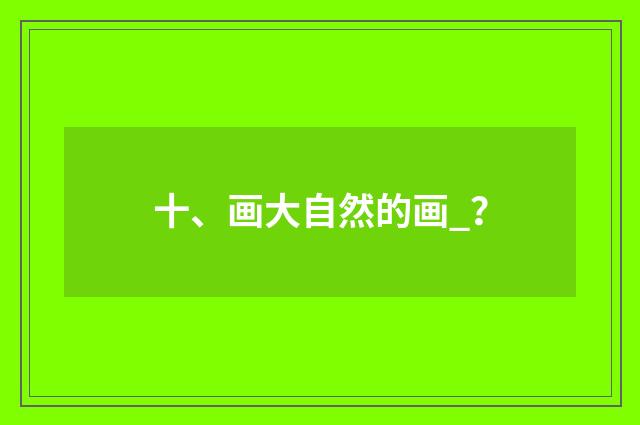十、画大自然的画_?