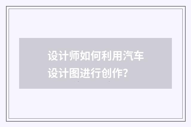设计师如何利用汽车设计图进行创作？