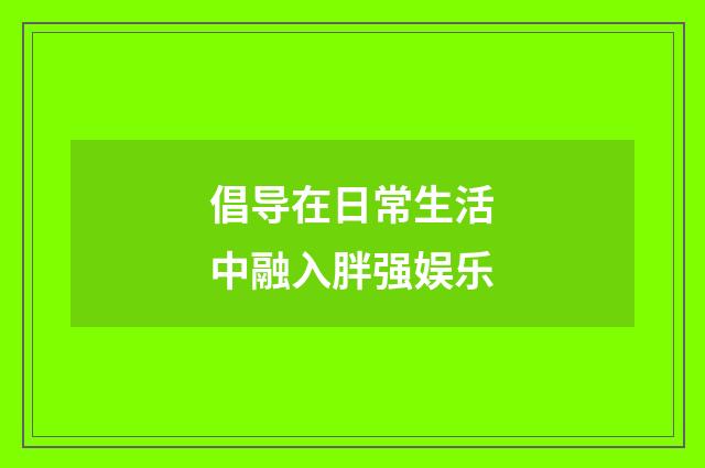 倡导在日常生活中融入胖强娱乐