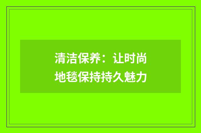 清洁保养：让时尚地毯保持持久魅力