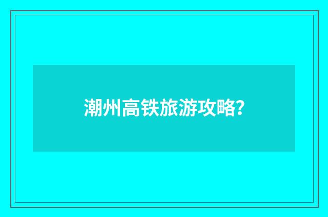 潮州高铁旅游攻略?