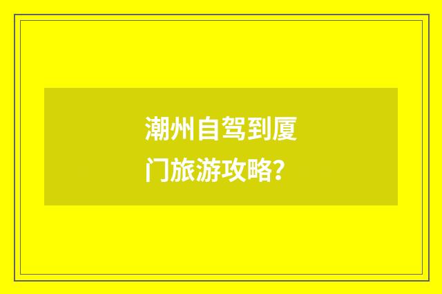 潮州自驾到厦门旅游攻略？