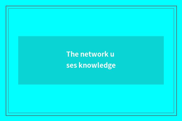 The network uses knowledge