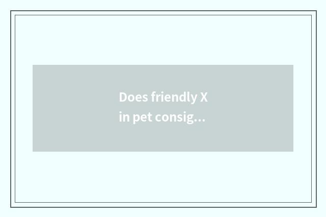 Does friendly Xin pet consign service quality how?