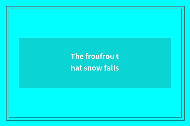 The froufrou that snow falls