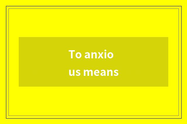 To anxious means