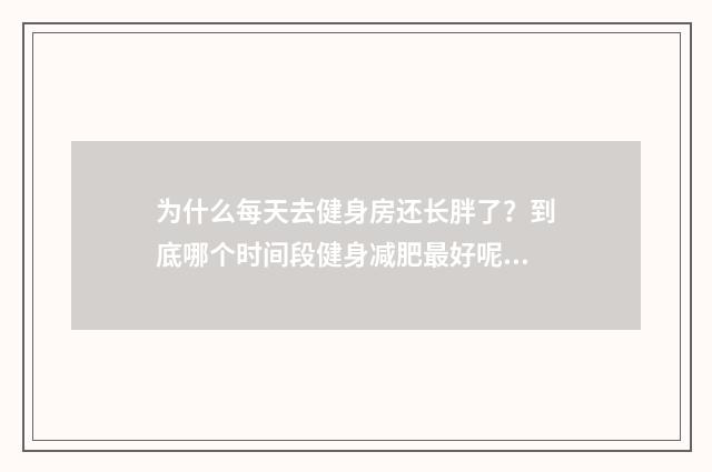 为什么每天去健身房还长胖了?到底哪个时间段健身减肥最好呢?