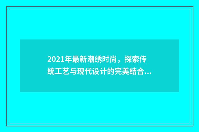 2021年最新潮绣时尚,探索传统工艺与现代设计的完美结合英文双语对照