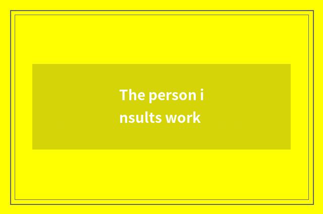 The person insults work