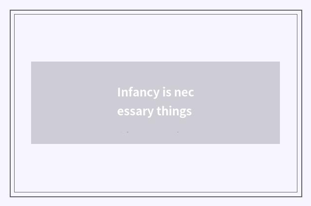 Infancy is necessary things