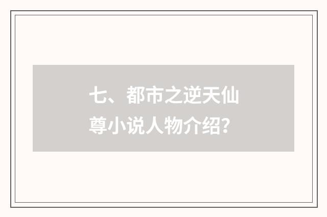 七、都市之逆天仙尊小说人物介绍?