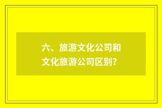 六、旅游文化公司和文化旅游公司区别？