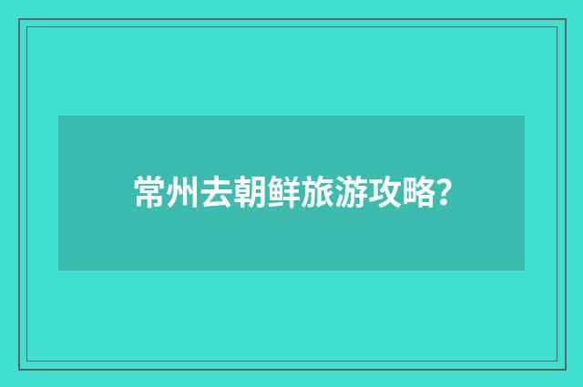 常州去朝鲜旅游攻略？