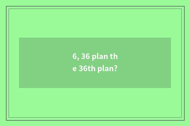 6, 36 plan the 36th plan?
