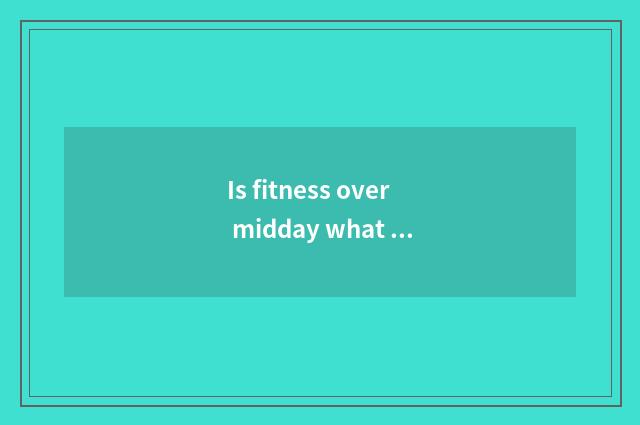 Is fitness over midday what late food can you eat?