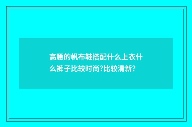 高腰的帆布鞋搭配什么上衣什么裤子比较时尚?比较清新?