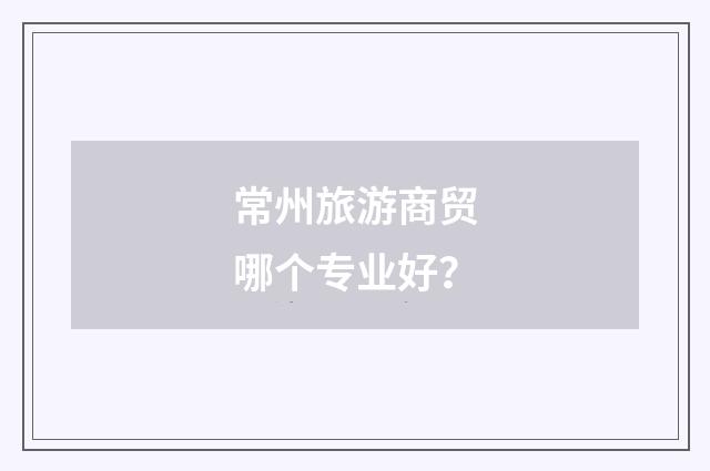 常州旅游商贸哪个专业好？