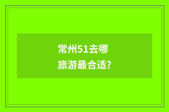 常州51去哪旅游最合适？