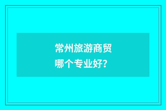 常州旅游商贸哪个专业好?