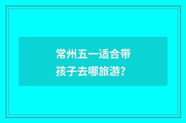 常州五一适合带孩子去哪旅游?