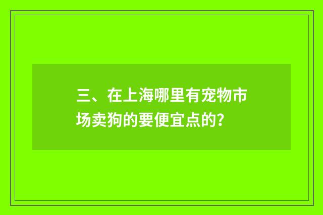 三、在上海哪里有宠物市场卖狗的要便宜点的?