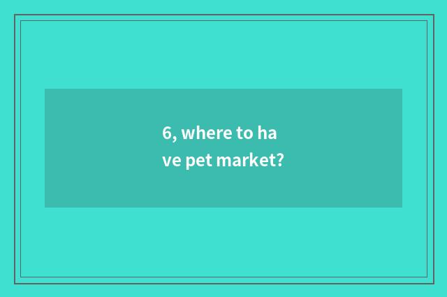 6, where to have pet market?