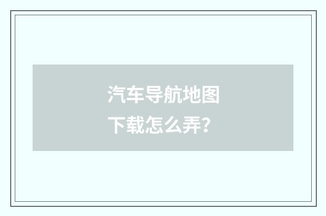 汽车导航地图下载怎么弄？