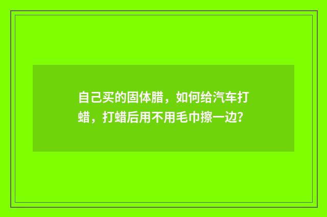 自己买的固体腊，如何给汽车打蜡，打蜡后用不用毛巾擦一边？