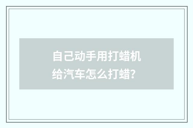 自己动手用打蜡机给汽车怎么打蜡？