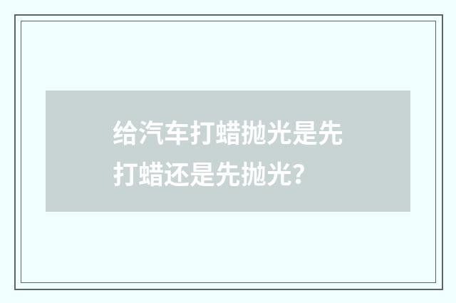 给汽车打蜡抛光是先打蜡还是先抛光？