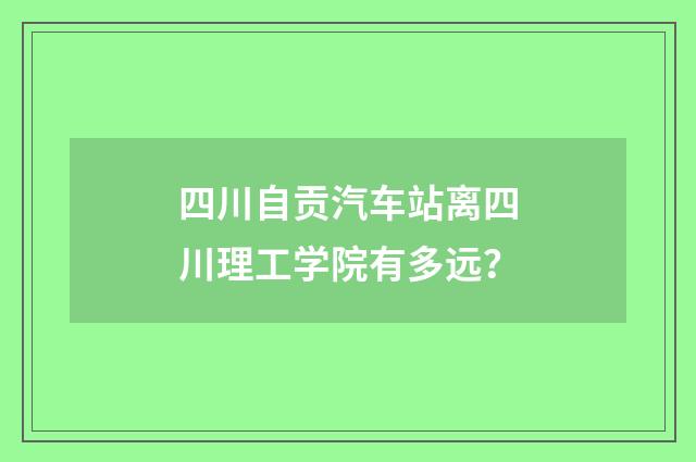 四川自贡汽车站离四川理工学院有多远?