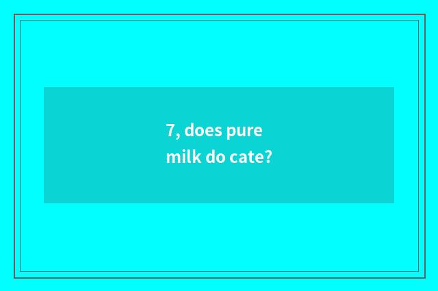 7, does pure milk do cate?