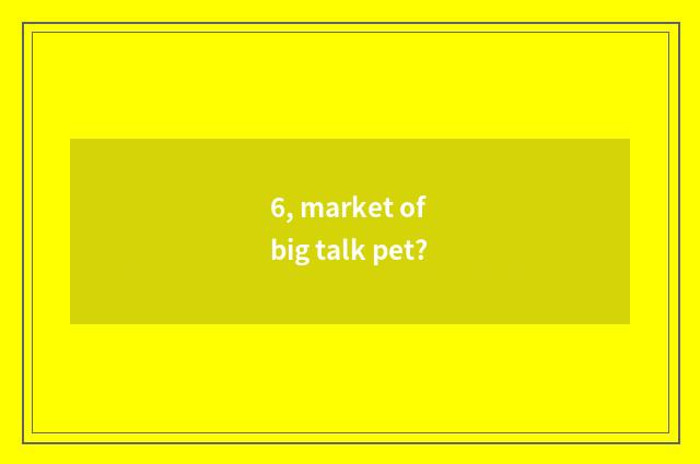 6, market of big talk pet?