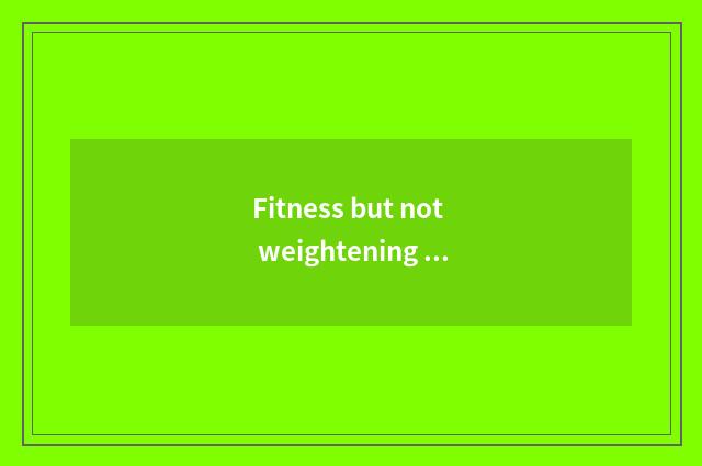 Fitness but not weightening finish?