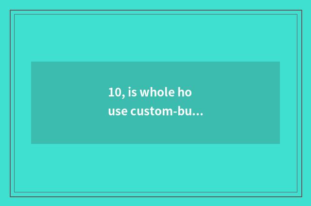 10, is whole house custom-built?