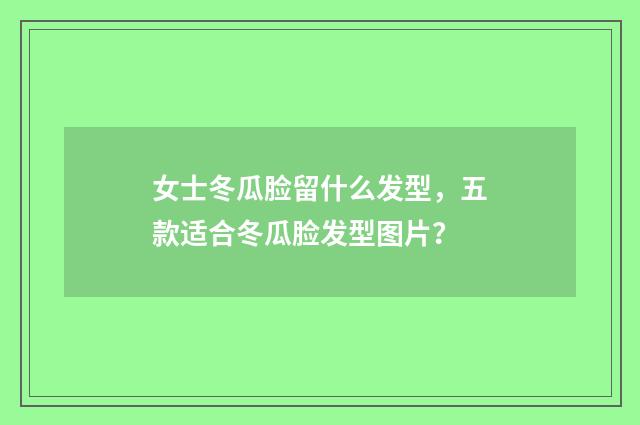 女士冬瓜脸留什么发型,五款适合冬瓜脸发型图片?