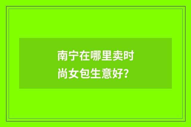 南宁在哪里卖时尚女包生意好?