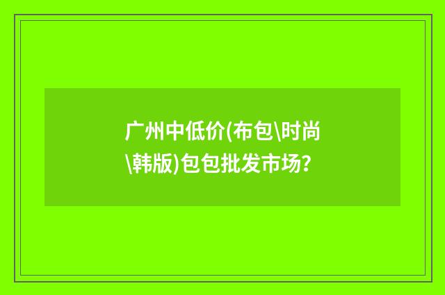 广州中低价(布包\时尚\韩版)包包批发市场?