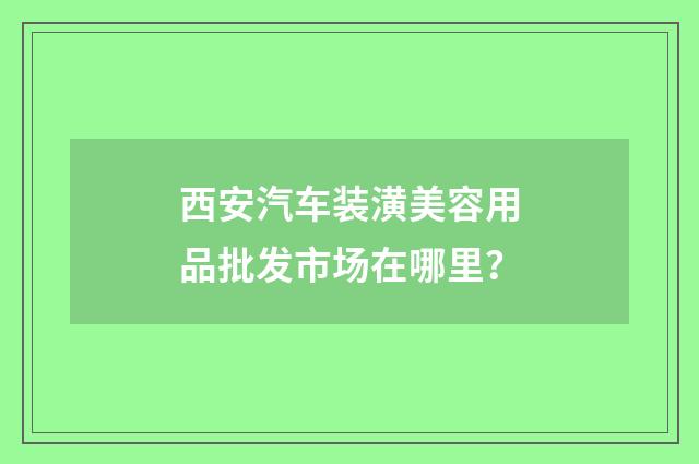 西安汽车装潢美容用品批发市场在哪里？