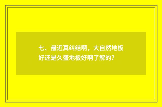 七、最近真纠结啊,大自然地板好还是久盛地板好啊了解的?