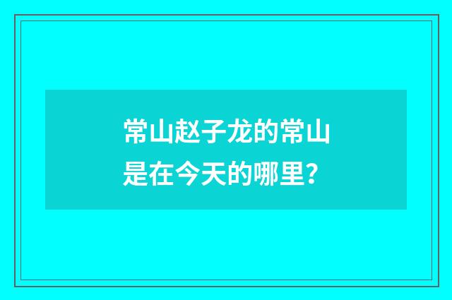 常山赵子龙的常山是在今天的哪里?