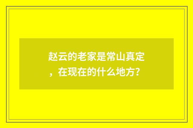 赵云的老家是常山真定,在现在的什么地方?