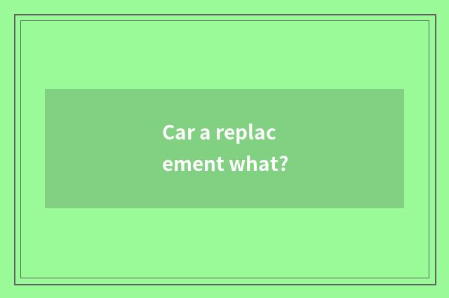 Car a replacement what?