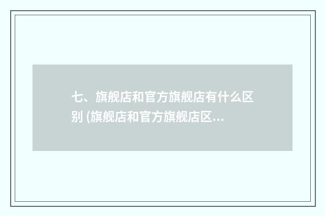七、旗舰店和官方旗舰店有什么区别 (旗舰店和官方旗舰店区别)?